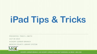 iPad Tips & Tricks
PRESENTED: TRACY L SMITH
JULY 30 2015
HICKORY CORNER BRANCH
MERCER COUNTY LIBRARY SYSTEM
HICKORY CORNER BRANCH 138 HICKORY CORNER ROAD EAST WINDSOR, NJ 08520 448-1330
 
