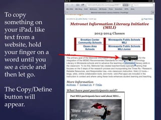 To copy
something on
your iPad, like
text from a
website, hold
your finger on a
word until you
see a circle and
then let go.
The Copy/Define
button will
appear.
 
