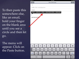 To then paste this
somewhere else,
like an email,
hold your finger
on the blank area
until you see a
circle and then let
go.
The menu will
appear. Click on
the Paste button.
 