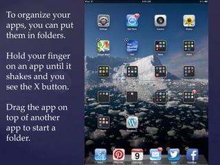 To organize your
apps, you can put
them in folders.
Hold your finger
on an app until it
shakes and you
see the X button.
Drag the app on
top of another
app to start a
folder.
 