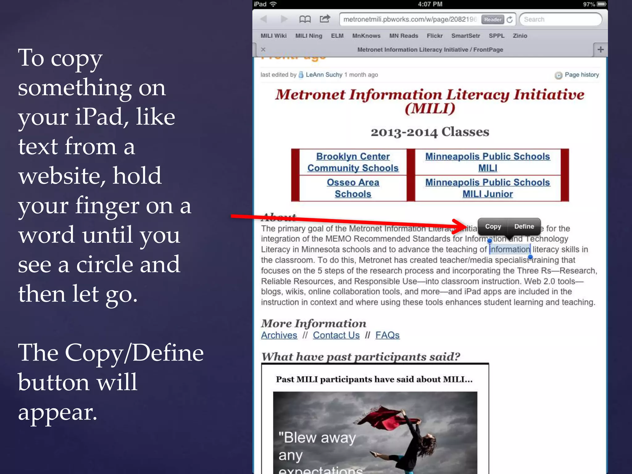 To copy
something on
your iPad, like
text from a
website, hold
your finger on a
word until you
see a circle and
then let go.
The Copy/Define
button will
appear.
 
