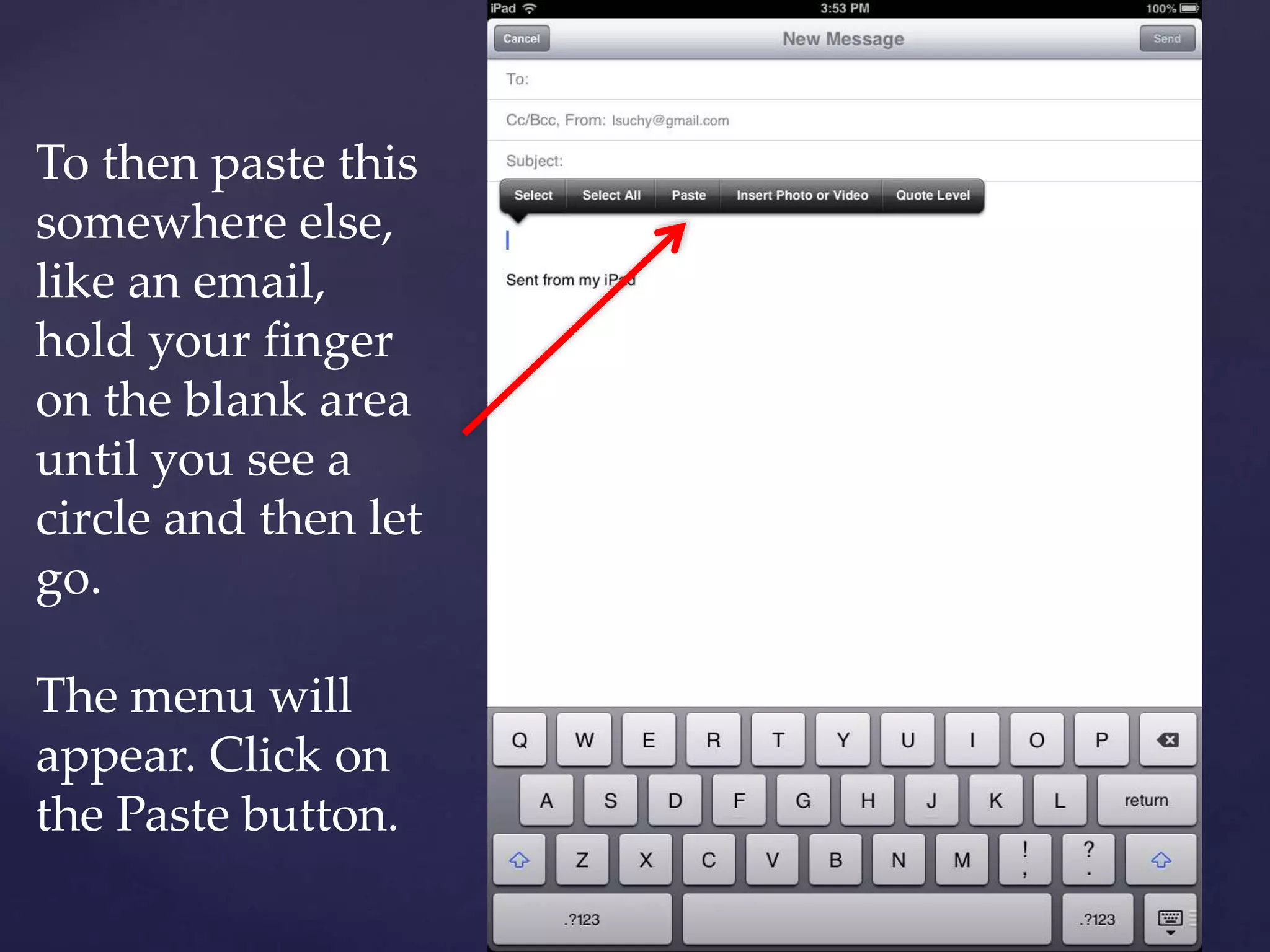To then paste this
somewhere else,
like an email,
hold your finger
on the blank area
until you see a
circle and then let
go.
The menu will
appear. Click on
the Paste button.
 