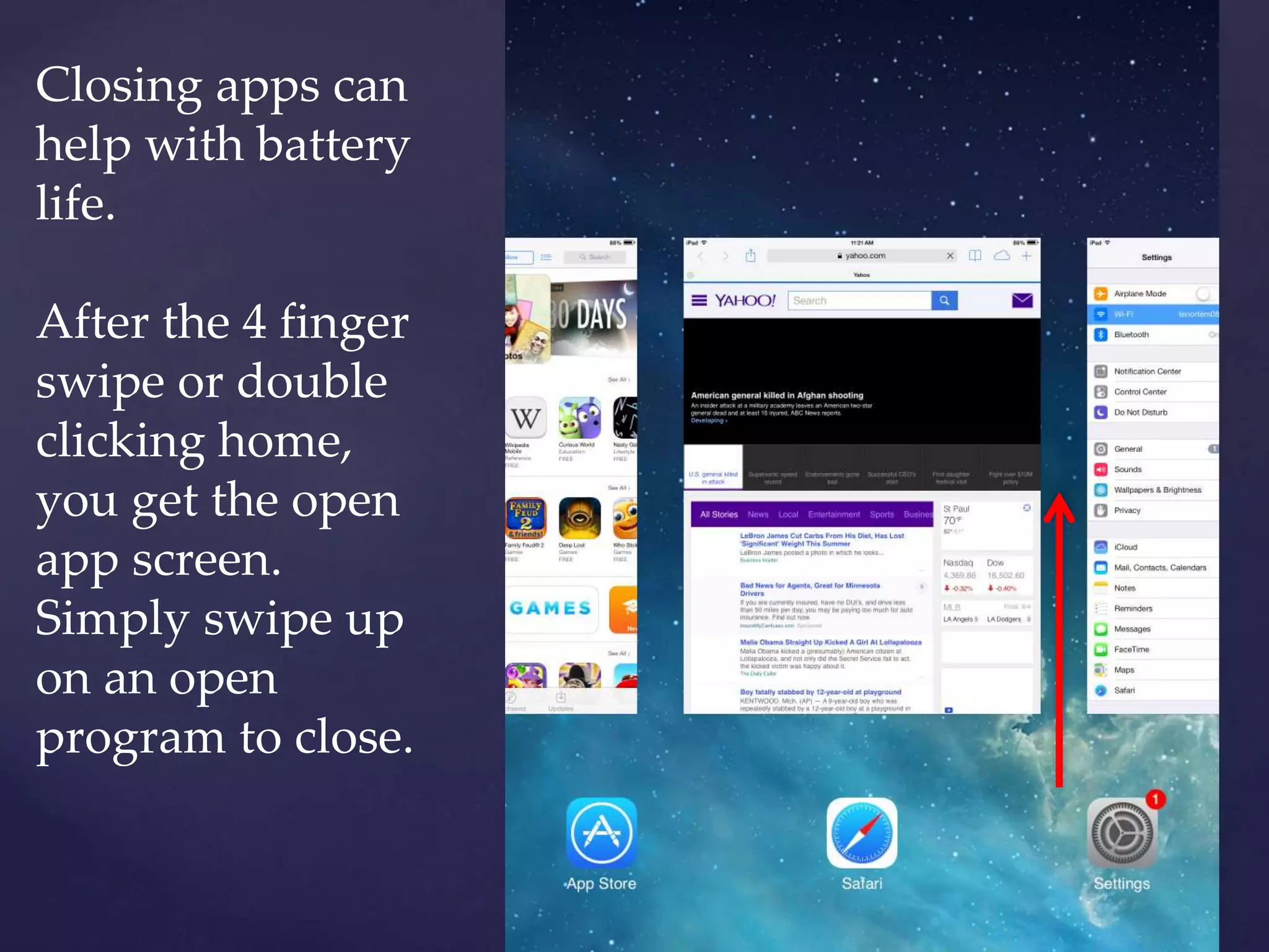 Closing apps can
help with battery
life.
After the 4 finger
swipe or double
clicking home,
you get the open
app screen.
Simply swipe up
on an open
program to close.
 