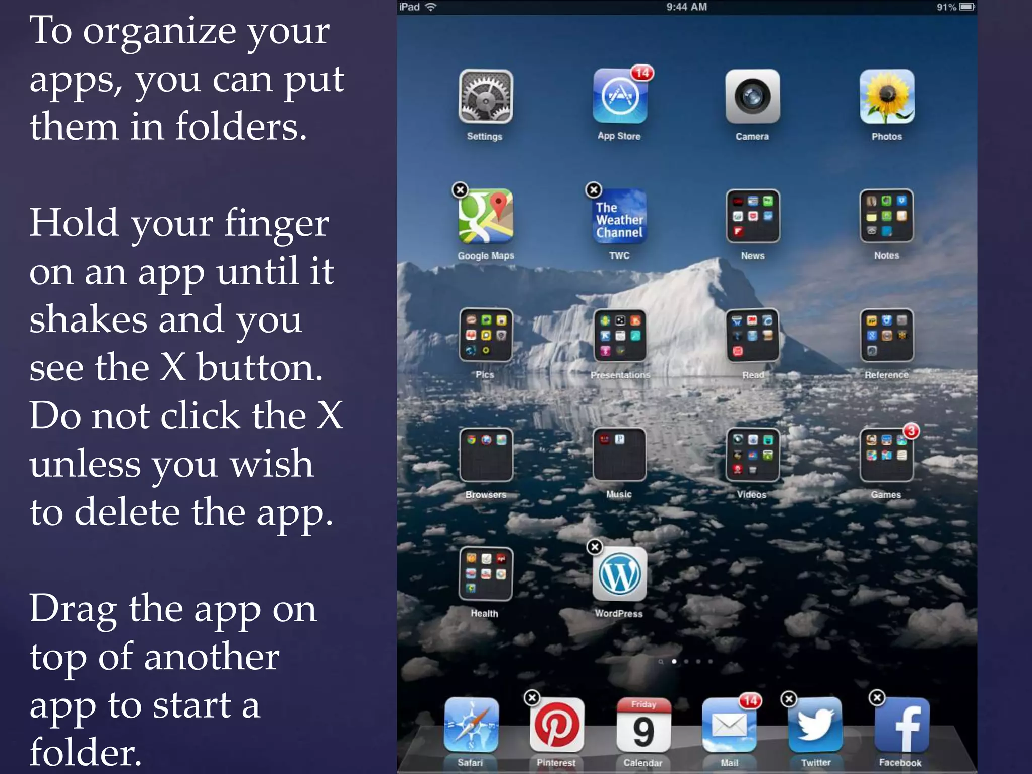 To organize your
apps, you can put
them in folders.
Hold your finger
on an app until it
shakes and you
see the X button.
Do not click the X
unless you wish
to delete the app.
Drag the app on
top of another
app to start a
folder.
 
