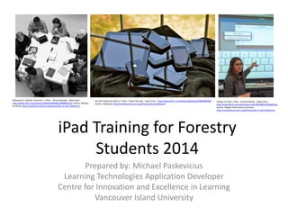 iPad Training for Forestry
Students 2014
Welcome to iPad for Dummies | Flickr - Photo Sharing! : taken from -
http://www.flickr.com/photos/26646199@N05/6986804413/ Author: Wouter
de Bruijn http://creativecommons.org/licenses/by-nc-sa/2.0/deed.en
the iOS family pile (2012) | Flickr - Photo Sharing! : taken from - http://www.flickr.com/photos/blakespot/6860486028/
Author: blakespot http://creativecommons.org/licenses/by/2.0/deed.en
Twitter on iPad | Flickr - Photo Sharing! : taken from -
http://www.flickr.com/photos/pennwic/8254681239/lightbox/
Author: Weigle Information Commons
http://creativecommons.org/licenses/by-nc-nd/2.0/deed.en
Prepared by: Michael Paskevicius
Learning Technologies Application Developer
Centre for Innovation and Excellence in Learning
Vancouver Island University
 