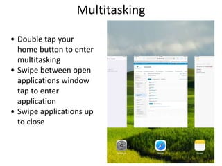 Multitasking
• Double tap your
home button to enter
multitasking
• Swipe between open
applications window
tap to enter
application
• Swipe applications up
to close
 