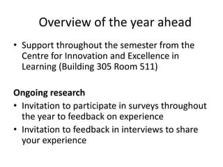 • Support throughout the semester from the
Centre for Innovation and Excellence in
Learning (Building 305 Room 511)
Ongoing research
• Invitation to participate in surveys throughout
the year to feedback on experience
• Invitation to feedback in interviews to share
your experience
Overview of the year ahead
 