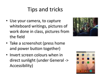 Tips and tricks
• Use your camera, to capture
whiteboard writings, pictures of
work done in class, pictures from
the field
• Take a screenshot (press home
and power button together)
• Invert screen colours when in
direct sunlight (under General ->
Accessibility)
 