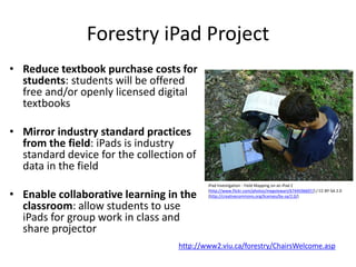 Forestry iPad Project
• Reduce textbook purchase costs for
students: students will be offered
free and/or openly licensed digital
textbooks
• Mirror industry standard practices
from the field: iPads is industry
standard device for the collection of
data in the field
• Enable collaborative learning in the
classroom: allow students to use
iPads for group work in class and
share projector
iPad Investigation - Field Mapping on an iPad 2
(http://www.flickr.com/photos/megstewart/6744596697/) / CC BY-SA 2.0
(http://creativecommons.org/licenses/by-sa/2.0/)
http://www2.viu.ca/forestry/ChairsWelcome.asp
 