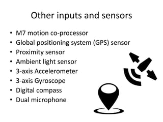 Other inputs and sensors
• M7 motion co-processor
• Global positioning system (GPS) sensor
• Proximity sensor
• Ambient light sensor
• 3-axis Accelerometer
• 3-axis Gyroscope
• Digital compass
• Dual microphone
 
