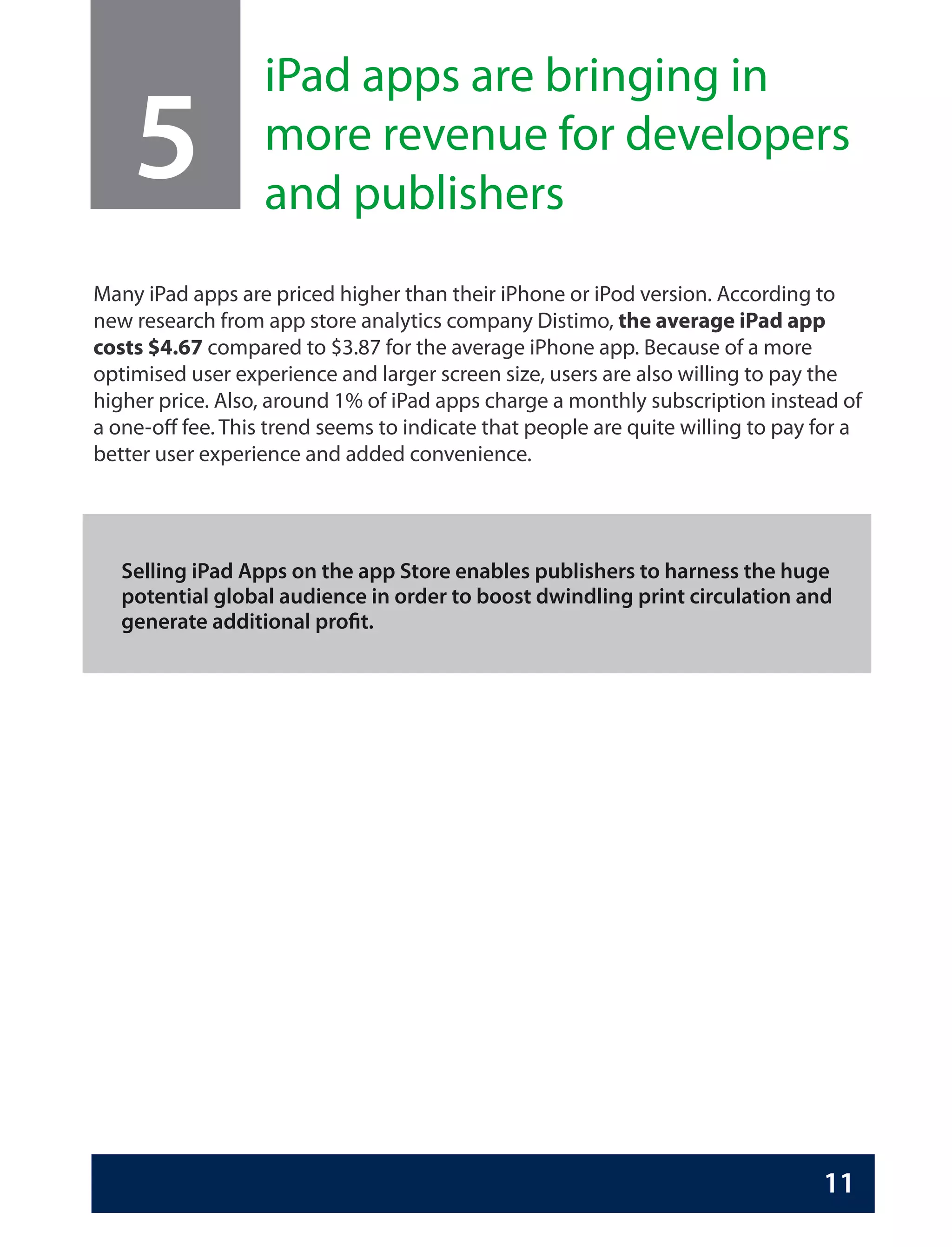 iPad apps are bringing in
    5              more revenue for developers
                   and publishers
Many iPad apps are priced higher than their iPhone or iPod version. According to
new research from app store analytics company Distimo, the average iPad app
costs $4.67 compared to $3.87 for the average iPhone app. Because of a more
optimised user experience and larger screen size, users are also willing to pay the
higher price. Also, around 1% of iPad apps charge a monthly subscription instead of
a one-off fee. This trend seems to indicate that people are quite willing to pay for a
better user experience and added convenience.




   Selling iPad Apps on the app Store enables publishers to harness the huge
   potential global audience in order to boost dwindling print circulation and
   generate additional profit.




                                                                                 11
 