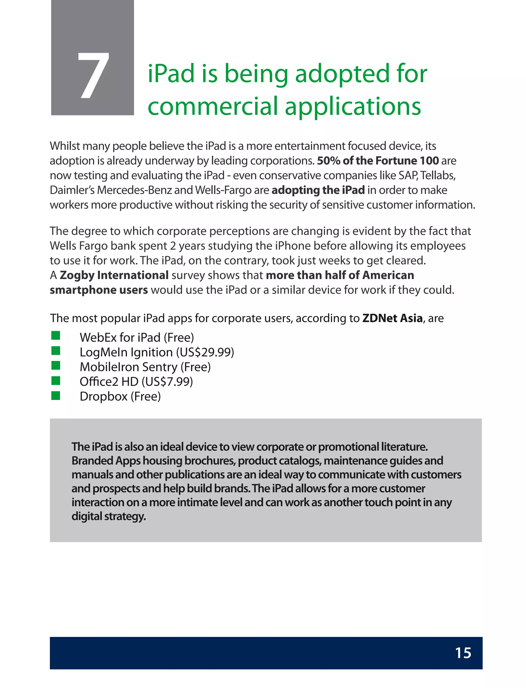 7             iPad is being adopted for
                   commercial applications
Whilst many people believe the iPad is a more entertainment focused device, its
adoption is already underway by leading corporations. 50% of the Fortune 100 are
now testing and evaluating the iPad - even conservative companies like SAP, Tellabs,
Daimler’s Mercedes-Benz and Wells-Fargo are adopting the iPad in order to make
workers more productive without risking the security of sensitive customer information.

The degree to which corporate perceptions are changing is evident by the fact that
Wells Fargo bank spent 2 years studying the iPhone before allowing its employees
to use it for work. The iPad, on the contrary, took just weeks to get cleared.
A Zogby International survey shows that more than half of American
smartphone users would use the iPad or a similar device for work if they could.

The most popular iPad apps for corporate users, according to ZDNet Asia, are
      WebEx for iPad (Free)
      LogMeIn Ignition (US$29.99)
      MobileIron Sentry (Free)
      Office2 HD (US$7.99)
      Dropbox (Free)


    The iPad is also an ideal device to view corporate or promotional literature.
    Branded Apps housing brochures, product catalogs, maintenance guides and
    manuals and other publications are an ideal way to communicate with customers
    and prospects and help build brands. The iPad allows for a more customer
    interaction on a more intimate level and can work as another touch point in any
    digital strategy.




                                                                                  15
 