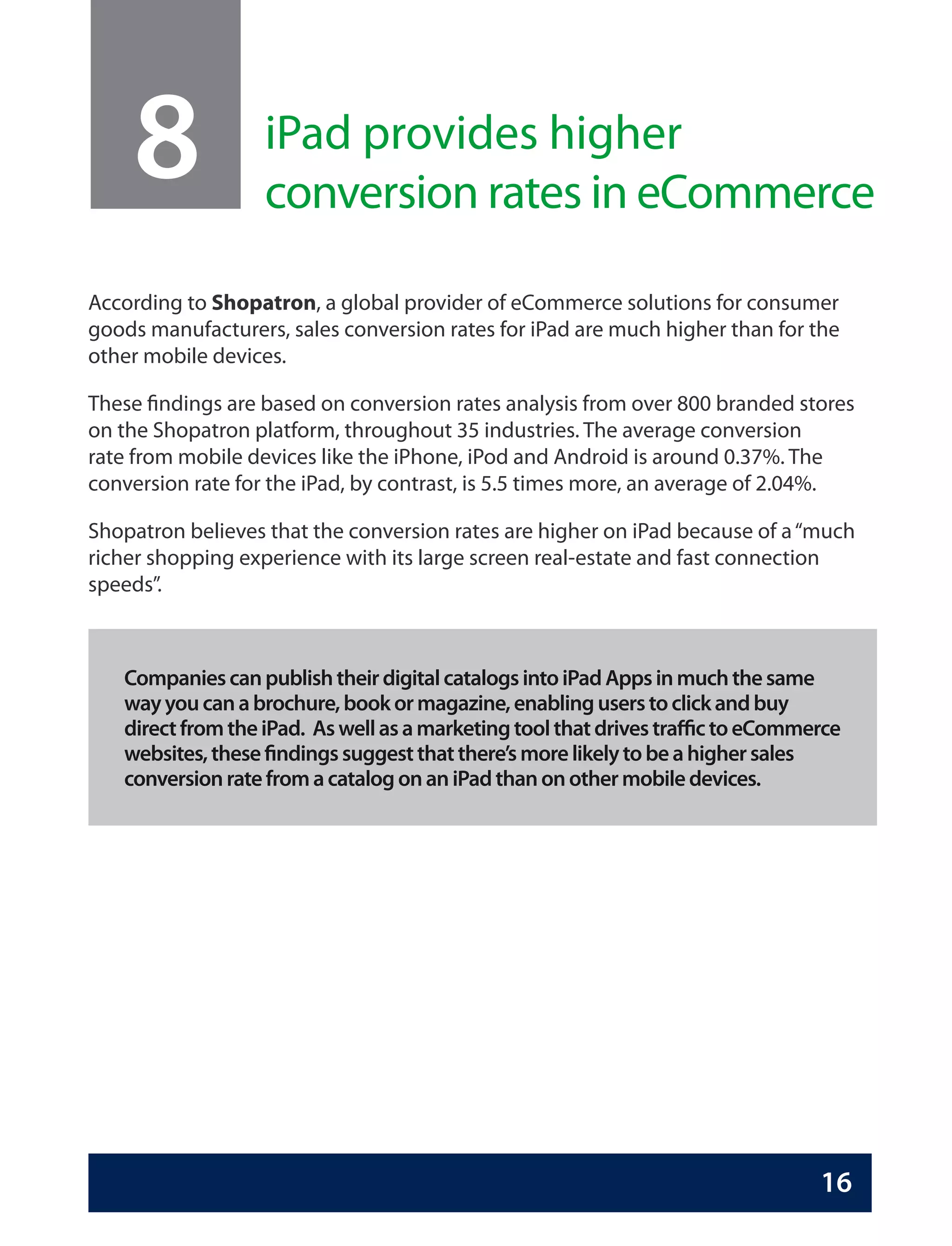 8              iPad provides higher
                   conversion rates in eCommerce

According to Shopatron, a global provider of eCommerce solutions for consumer
goods manufacturers, sales conversion rates for iPad are much higher than for the
other mobile devices.

These findings are based on conversion rates analysis from over 800 branded stores
on the Shopatron platform, throughout 35 industries. The average conversion
rate from mobile devices like the iPhone, iPod and Android is around 0.37%. The
conversion rate for the iPad, by contrast, is 5.5 times more, an average of 2.04%.

Shopatron believes that the conversion rates are higher on iPad because of a “much
richer shopping experience with its large screen real-estate and fast connection
speeds”.



   Companies can publish their digital catalogs into iPad Apps in much the same
   way you can a brochure, book or magazine, enabling users to click and buy
   direct from the iPad. As well as a marketing tool that drives traffic to eCommerce
   websites, these findings suggest that there’s more likely to be a higher sales
   conversion rate from a catalog on an iPad than on other mobile devices.




                                                                                  16
 