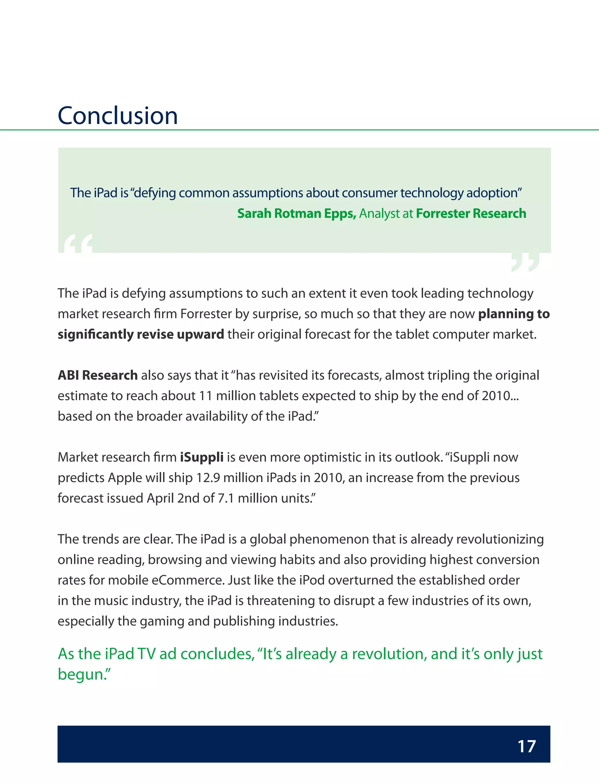 Conclusion

  The iPad is “defying common assumptions about consumer technology adoption”
                               Sarah Rotman Epps, Analyst at Forrester Research   “
“
The iPad is defying assumptions to such an extent it even took leading technology
market research firm Forrester by surprise, so much so that they are now planning to
significantly revise upward their original forecast for the tablet computer market.

ABI Research also says that it “has revisited its forecasts, almost tripling the original
estimate to reach about 11 million tablets expected to ship by the end of 2010...
based on the broader availability of the iPad.”

Market research firm iSuppli is even more optimistic in its outlook. “iSuppli now
predicts Apple will ship 12.9 million iPads in 2010, an increase from the previous
forecast issued April 2nd of 7.1 million units.”

The trends are clear. The iPad is a global phenomenon that is already revolutionizing
online reading, browsing and viewing habits and also providing highest conversion
rates for mobile eCommerce. Just like the iPod overturned the established order
in the music industry, the iPad is threatening to disrupt a few industries of its own,
especially the gaming and publishing industries.

As the iPad TV ad concludes, “It’s already a revolution, and it’s only just
begun.”



                                                                                    17
 
