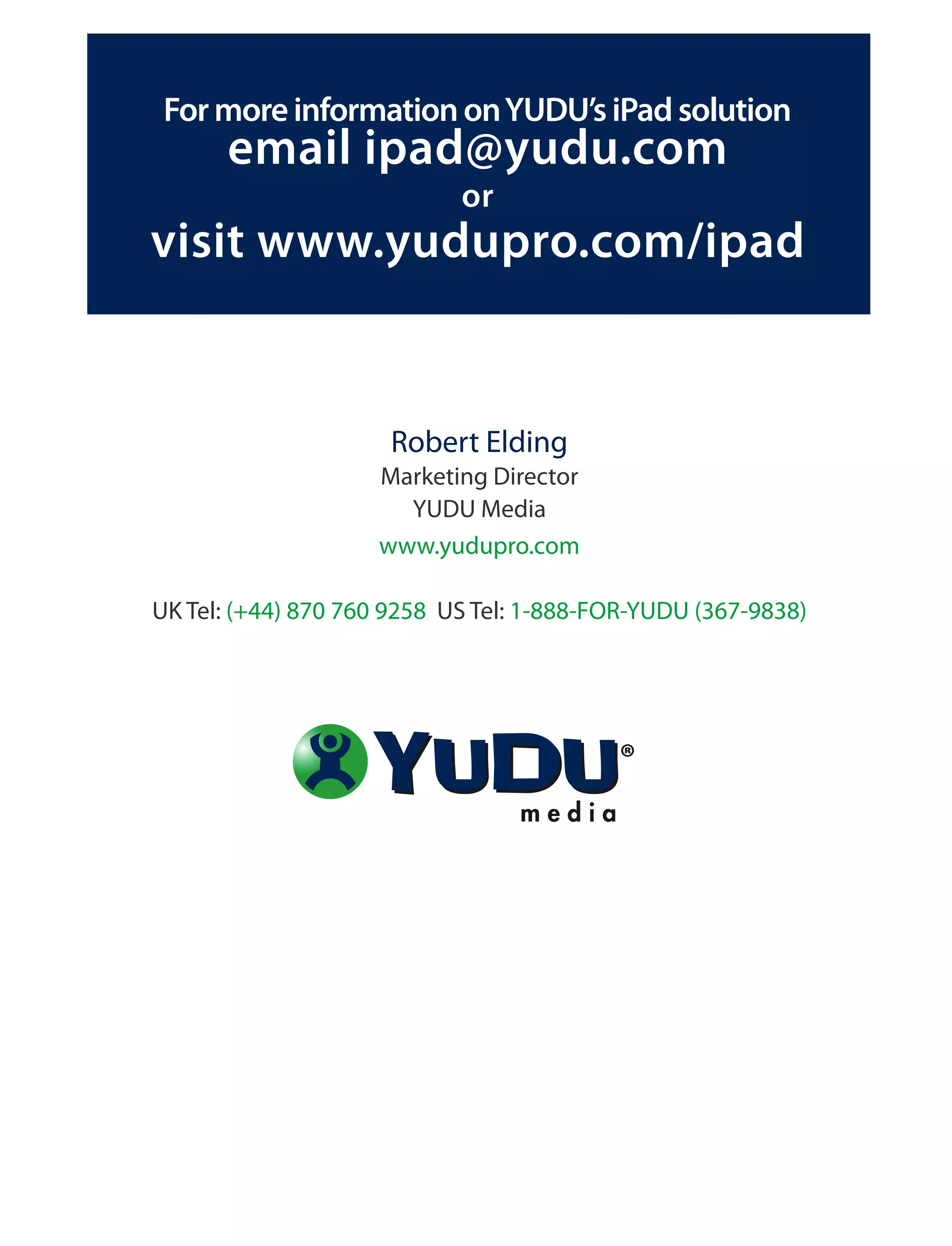 For more information on YUDU’s iPad solution
      email ipad@yudu.com
                            or
visit www.yudupro.com/ipad


                     Robert Elding
                    Marketing Director
                      YUDU Media
                    www.yudupro.com

UK Tel: (+44) 870 760 9258 US Tel: 1-888-FOR-YUDU (367-9838)
 