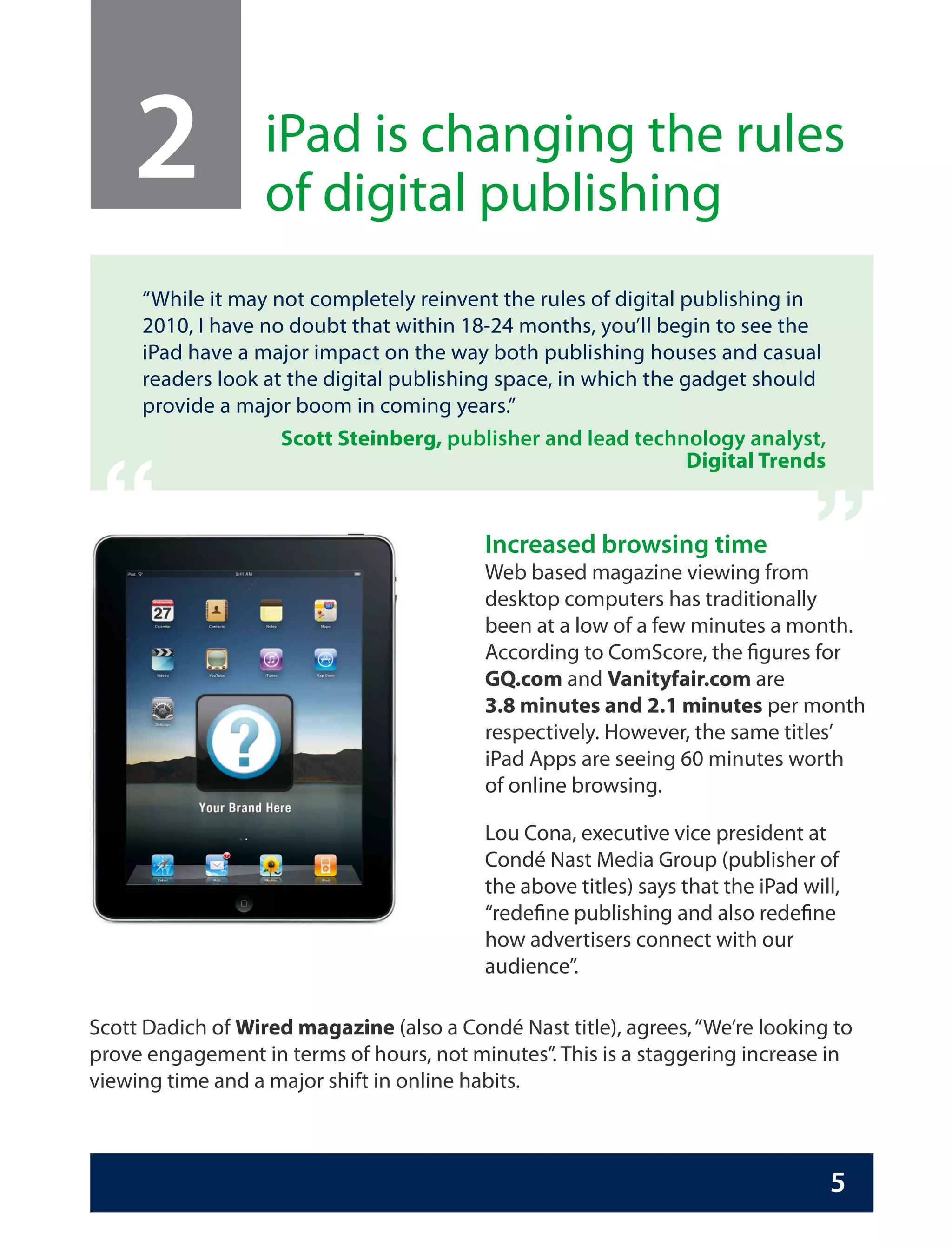 2              iPad is changing the rules
                   of digital publishing
     “While it may not completely reinvent the rules of digital publishing in
     2010, I have no doubt that within 18-24 months, you’ll begin to see the
     iPad have a major impact on the way both publishing houses and casual
     readers look at the digital publishing space, in which the gadget should
     provide a major boom in coming years.”
                    Scott Steinberg, publisher and lead technology analyst,
                                                                                 “
 “
                                                                 Digital Trends


                                           Increased browsing time
                                           Web based magazine viewing from
                                           desktop computers has traditionally
                                           been at a low of a few minutes a month.
                                           According to ComScore, the figures for
                                           GQ.com and Vanityfair.com are
                                           3.8 minutes and 2.1 minutes per month
                                           respectively. However, the same titles’
                                           iPad Apps are seeing 60 minutes worth
                                           of online browsing.

                                           Lou Cona, executive vice president at
                                           Condé Nast Media Group (publisher of
                                           the above titles) says that the iPad will,
                                           “redefine publishing and also redefine
                                           how advertisers connect with our
                                           audience”.

Scott Dadich of Wired magazine (also a Condé Nast title), agrees, “We’re looking to
prove engagement in terms of hours, not minutes”. This is a staggering increase in
viewing time and a major shift in online habits.



                                                                                   5
 