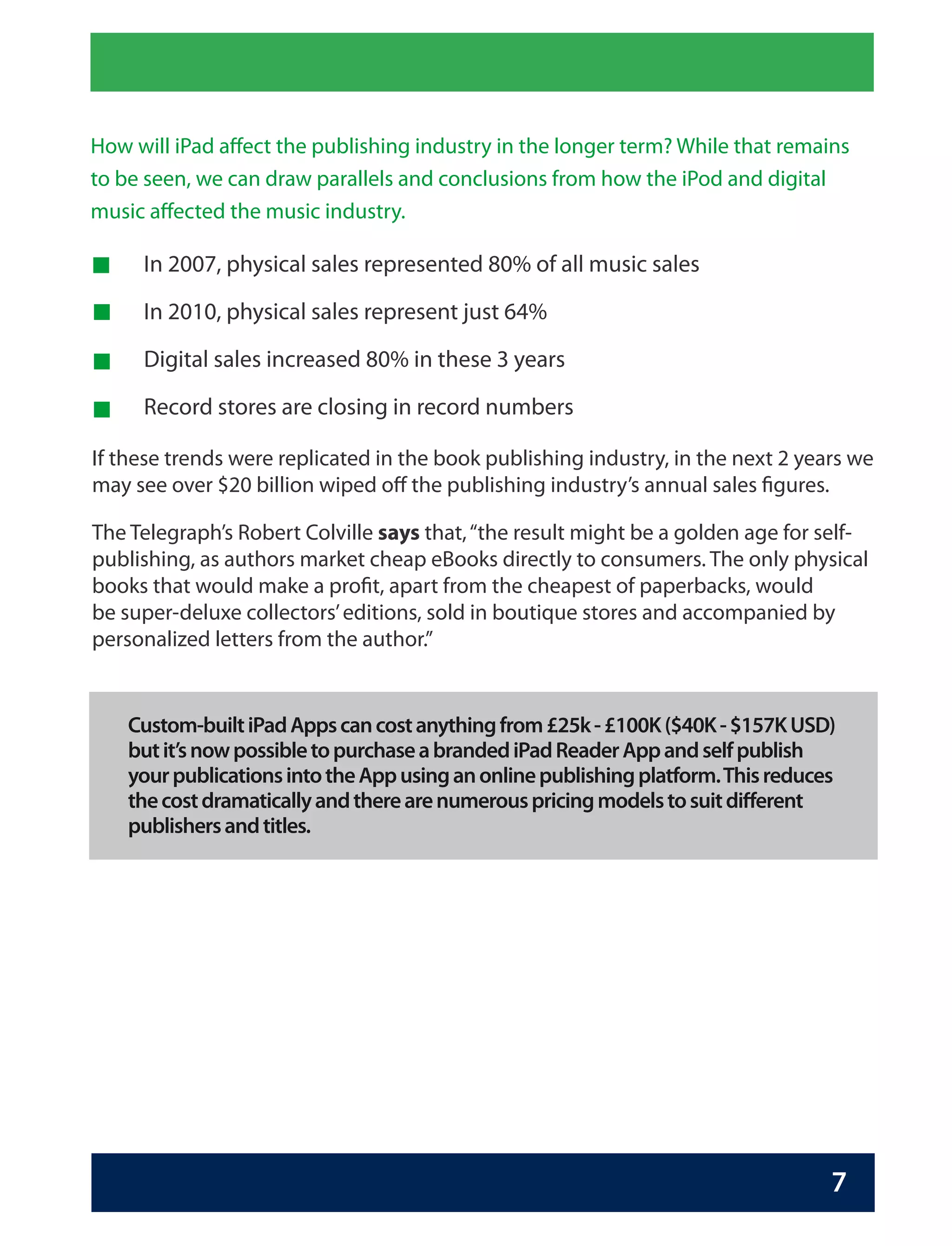 How will iPad affect the publishing industry in the longer term? While that remains
to be seen, we can draw parallels and conclusions from how the iPod and digital
music affected the music industry.

     In 2007, physical sales represented 80% of all music sales

     In 2010, physical sales represent just 64%

     Digital sales increased 80% in these 3 years

     Record stores are closing in record numbers

If these trends were replicated in the book publishing industry, in the next 2 years we
may see over $20 billion wiped off the publishing industry’s annual sales figures.

The Telegraph’s Robert Colville says that, “the result might be a golden age for self-
publishing, as authors market cheap eBooks directly to consumers. The only physical
books that would make a profit, apart from the cheapest of paperbacks, would
be super-deluxe collectors’ editions, sold in boutique stores and accompanied by
personalized letters from the author.”


    Custom-built iPad Apps can cost anything from £25k - £100K ($40K - $157K USD)
    but it’s now possible to purchase a branded iPad Reader App and self publish
    your publications into the App using an online publishing platform. This reduces
    the cost dramatically and there are numerous pricing models to suit different
    publishers and titles.




                                                                                   7
 