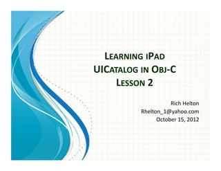 LEARNING	
  IPAD	
  	
  
UICATALOG	
  IN	
  OBJ-­‐C	
  
LESSON	
  2	
  	
  
Rich	
  Helton	
  
Rhelton_1@yahoo.com	
  
October	
  15,	
  2012	
  
 
