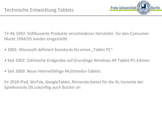 Technische Entwicklung Tablets • Ab 1992: Stiftbasierte Produkte verschiedener Hersteller, für den Consumer-Markt 1994/95 wieder eingestellt •  2001: Microsoft definiert Standards für einen „Tablet PC“ •  Seit 2002: Zahlreiche Endgeräte auf Grundlage Windows XP Tablet-PC-Edition •  Seit 2009: Neue internetfähige Multimedia-Tablets • 2010 iPad, WeTab, GoogleTablet, Nintendo bietet für die XL-Variante der Spielkonsole DS zukünftig auch Bücher an 