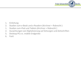 Einleitung Studien zum e-Book und e-Readern (Kirchner + Robrecht ) Studien zum iPad und Tablets (Kirchner + Robrecht ) Auswirkungen von Digitalisierung auf Zeitungen und Zeitschriften  5. Desktop PCs vs. mobile Endgeräte 6. Fazit 
