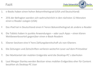 Fazit e-Books haben einen hohen Bekanntheitsgrad (USA und Deutschland) 25% der Befragten werden sich wahrscheinlich in den nächsten 12 Monaten einen e-Reader zulegen (USA) Das iPad hat in Deutschland einen höheren Bekanntheitsgrad als andere e-Reader 4. Die Tablets haben in punkto Anwendungen – oder auch Apps – einen klaren Wettbewerbsvorteil gegenüber einen e-Book-Readern 5. iOwner besitzen eine höhere Zahlungsbereitschaft als non-iOwners 6. Die Zeitungen und Zeitschriften verlieren weiterhin Leser auf dem Printsektor 7. Der Marktanteil der mobilen Endgeräte wird die Desktop-PC´s überholen 8. Laut Morgan Stanley werden Besitzer eines mobilen Endgerätes eher für Content bezahlen als Desktop-PC User 
