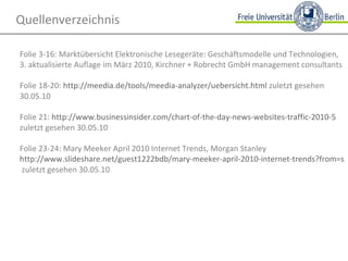 Quellenverzeichnis Folie 3-16: Marktübersicht Elektronische Lesegeräte: Geschäftsmodelle und Technologien,  3. aktualisierte Auflage im März 2010, Kirchner + Robrecht GmbH management consultants Folie 18-20:  http://meedia.de/tools/meedia-analyzer/uebersicht.html  zuletzt gesehen 30.05.10 Folie 21:  http://www.businessinsider.com/chart-of-the-day-news-websites-traffic-2010-5  zuletzt gesehen 30.05.10 Folie 23-24: Mary Meeker April 2010 Internet Trends, Morgan Stanley http://www.slideshare.net/guest1222bdb/mary-meeker-april-2010-internet-trends?from=ss_embed  zuletzt gesehen 30.05.10 