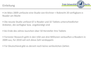 •  im März 2009 umfasste eine Studie von Kirchner + Robrecht 20 verfügbare e-Reader am Markt •  Die neuste Studie umfasst 67 e-Reader und 32 Tablets unterschiedlicher Anbieter, die verfügbar bzw. angekündigt sind  •  bis Ende des Jahres launchen über 50 Hersteller ihre Tablets •  Forrester Research geht in den USA von drei Millionen verkauften e-Readern in 2009 aus, für 2010 soll sich diese Zahl verdoppeln •  Für Deutschland gibt es derzeit noch keine verlässlichen Zahlen Einleitung 