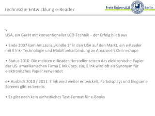 Technische Entwicklung e-Reader • 1999 launchte NuvoMedia den ersten e-Book-Reader "Rocket eBook" in den USA, ein Gerät mit konventioneller LCD-Technik – der Erfolg blieb aus •  Ende 2007 kam Amazons „Kindle 1“ in den USA auf den Markt, ein e-Reader mit E Ink- Technologie und Mobilfunkanbindung an Amazon‘s Onlineshop •  Status 2010: Die meisten e-Reader-Hersteller setzen das elektronische Papier der US- amerikanischen Firma E Ink Corp. ein; E Ink wird oft als Synonym für elektronisches Papier verwendet • Ausblick 2010 / 2011: E Ink wird weiter entwickelt, Farbdisplays und biegsame Screens gibt es bereits •  Es gibt noch kein einheitliches Text-Format für e-Books  