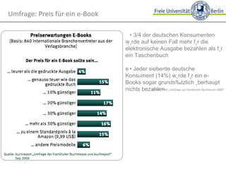 • 3/4 der deutschen Konsumenten würde auf keinen Fall mehr für die elektronische Ausgabe bezahlen als für ein Taschenbuch • Jeder siebente deutsche Konsument (14%) würde für ein e-Books sogar grundsätzlich überhaupt nichts bezahlen Quelle: PWC „Umfrage zur Frankfurter Buchmesse 2009“ Umfrage: Preis für ein e-Book 