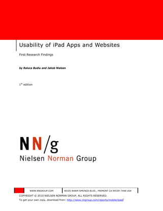 Usability of iPad Apps and Websites
First Research Findings



by Raluca Budiu and Jakob Nielsen




1st edition




        WWW.NNGROUP.COM           48105 WARM SPRINGS BLVD., FREMONT CA 94539–7498 USA

COPYRIGHT © 2010 NIELSEN NORMAN GROUP, ALL RIGHTS RESERVED.
To get your own copy, download from: http://www.nngroup.com/reports/mobile/ipad/
 