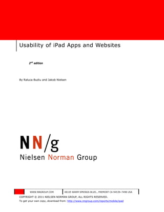 Usability of iPad Apps and Websites


       2nd edition




By Raluca Budiu and Jakob Nielsen




        WWW.NNGROUP.COM           48105 WARM SPRINGS BLVD., FREMONT CA 94539–7498 USA

COPYRIGHT © 2011 NIELSEN NORMAN GROUP, ALL RIGHTS RESERVED.
To get your own copy, download from: http://www.nngroup.com/reports/mobile/ipad
 