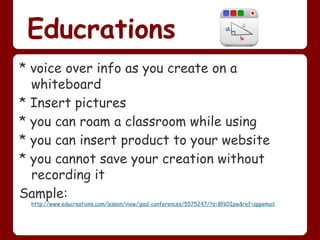 Educrations
* voice over info as you create on a
  whiteboard
* Insert pictures
* you can roam a classroom while using
* you can insert product to your website
* you cannot save your creation without
  recording it
Sample:
 http://www.educreations.com/lesson/view/ipad-conferences/5575247/?s=BNOIpw&ref=appemail
 