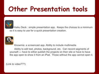 Other Presentation tools

        Haiku Deck : simple presentation app. Keeps the choices to a minimum
   so it is easy to use for a quick presentation creation.




       Knowmia: a screencast app. Ability to include multimedia
       Ability to edit text, photos, background, etc. Can record segments of
   yourself.--- have to either publish the projects on their site or have to have
   the app open to show it from an iPad. Those without the app cannot open it.


(Link to video???)
 