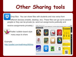 Other Sharing tools
       Drop Box: You can share files with students and visa versa from
      different devices (mobile, desktop, etc). These files can go out to several
   people or they can be private (ie. send out assignments publically and
   receive assignments privately.)


      Padlet: bulletin board style
       many ways to share


Example:
http://padlet.com/wall/mkqc592tdq
 