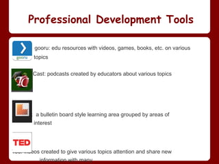 Professional Development Tools

         gooru: edu resources with videos, games, books, etc. on various
         topics


Teacher Cast: podcasts created by educators about various topics




Learnist: a bulletin board style learning area grouped by areas of
         interest




Ted: videos created to give various topics attention and share new
           information with many
 