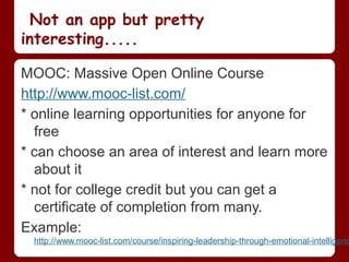 Not an app but pretty
interesting.....

MOOC: Massive Open Online Course
http://www.mooc-list.com/
* online learning opportunities for anyone for
  free
* can choose an area of interest and learn more
  about it
* not for college credit but you can get a
  certificate of completion from many.
Example:
  http://www.mooc-list.com/course/inspiring-leadership-through-emotional-intelligenc
 