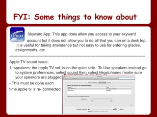 FYI: Some things to know about

             Skyward App: This app does allow you access to your skyward
             account but it does not allow you to do all that you can on a desk top.
     It is useful for taking attendance but not easy to use for entering grades,
    assignments, etc.
--------------------------------------------------------------------------------------------------------
Apple TV sound issue:
1. speakers: the apple TV vol. is on the quiet side. To Use speakers instead go
    to system preferences, select sound then select Headphones (make sure
    your speakers are plugged in)
- This must be done each
time apple tv is re- connected
 