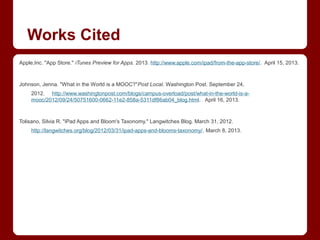 Works Cited
Apple,Inc. "App Store." iTunes Preview for Apps. 2013. http://www.apple.com/ipad/from-the-app-store/. April 15, 2013.



Johnson, Jenna. "What in the World is a MOOC?"Post Local. Washington Post. September 24,
     2012. http://www.washingtonpost.com/blogs/campus-overload/post/what-in-the-world-is-a-
     mooc/2012/09/24/50751600-0662-11e2-858a-5311df86ab04_blog.html. April 16, 2013.



Tolisano, Silvia R. "iPad Apps and Bloom's Taxonomy." Langwitches Blog. March 31, 2012.
     http://langwitches.org/blog/2012/03/31/ipad-apps-and-blooms-taxonomy/. March 8, 2013.
 