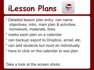 iLesson Plans
* Detailed lesson plan entry: can name
  objectives, intro, main plan & activities,
  homework, materials, links
* marks each plan on a calendar
* can backup/ export to Dropbox, email, etc.
* can add students but must do individually
* have to click on the calendar to see plan


Take a look at the screen shots:
 