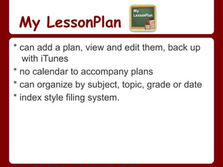 My LessonPlan
* can add a plan, view and edit them, back up
   with iTunes
* no calendar to accompany plans
* can organize by subject, topic, grade or date
* index style filing system.
 