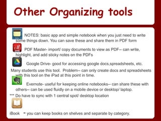 Other Organizing tools
       NOTES: basic app and simple notebook when you just need to write
   some things down. You can save these and share them in PDF form

        PDF Master- import/ copy documents to view as PDF-- can write,
   highlight, and add sticky notes on the PDFs

         Google Drive- good for accessing google docs,spreadsheets, etc.
Many students use this tool. Problem-- can only create docs and spreadsheets
  with this tool on the iPad at this point in time.

         Evernote- useful for keeping online notebooks-- can share these with
   others-- can be used fluidly on a mobile device or desktop/ laptop.
*** Do have to sync with 1 central spot/ desktop location



iBook   - you can keep books on shelves and separate by category.
 