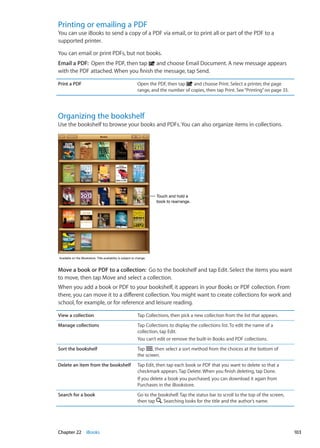 Printing or emailing a PDF
You can use iBooks to send a copy of a PDF via email, or to print all or part of the PDF to a
supported printer.
You can email or print PDFs, but not books.
Email a PDF:  Open the PDF, then tap and choose Email Document. A new message appears
with the PDF attached. When you finish the message, tap Send.
Print a PDF Open the PDF, then tap and choose Print. Select a printer, the page
range, and the number of copies, then tap Print. See“Printing” on page 33.
Organizing the bookshelf
Use the bookshelf to browse your books and PDFs. You can also organize items in collections.
Touch and hold a
book to rearrange.
Touch and hold a
book to rearrange.
Available on the iBookstore. Title availability is subject to change.Available on the iBookstore. Title availability is subject to change.
Move a book or PDF to a collection:  Go to the bookshelf and tap Edit. Select the items you want
to move, then tap Move and select a collection.
When you add a book or PDF to your bookshelf, it appears in your Books or PDF collection. From
there, you can move it to a different collection. You might want to create collections for work and
school, for example, or for reference and leisure reading.
View a collection Tap Collections, then pick a new collection from the list that appears.
Manage collections Tap Collections to display the collections list. To edit the name of a
collection, tap Edit.
You can’t edit or remove the built-in Books and PDF collections.
Sort the bookshelf Tap , then select a sort method from the choices at the bottom of
the screen.
Delete an item from the bookshelf Tap Edit, then tap each book or PDF that you want to delete so that a
checkmark appears. Tap Delete. When you finish deleting, tap Done.
If you delete a book you purchased, you can download it again from
Purchases in the iBookstore.
Search for a book Go to the bookshelf. Tap the status bar to scroll to the top of the screen,
then tap . Searching looks for the title and the author’s name.
103Chapter 22    iBooks
 