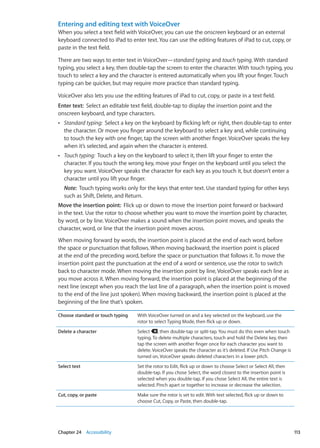 Entering and editing text with VoiceOver
When you select a text field with VoiceOver, you can use the onscreen keyboard or an external
keyboard connected to iPad to enter text. You can use the editing features of iPad to cut, copy, or
paste in the text field.
There are two ways to enter text in VoiceOver—standard typing and touch typing. With standard
typing, you select a key, then double-tap the screen to enter the character. With touch typing, you
touch to select a key and the character is entered automatically when you lift your finger. Touch
typing can be quicker, but may require more practice than standard typing.
VoiceOver also lets you use the editing features of iPad to cut, copy, or paste in a text field.
Enter text:  Select an editable text field, double-tap to display the insertion point and the
onscreen keyboard, and type characters.
ÂÂ Standard typing:  Select a key on the keyboard by flicking left or right, then double-tap to enter
the character. Or move you finger around the keyboard to select a key and, while continuing
to touch the key with one finger, tap the screen with another finger. VoiceOver speaks the key
when it’s selected, and again when the character is entered.
ÂÂ Touch typing:  Touch a key on the keyboard to select it, then lift your finger to enter the
character. If you touch the wrong key, move your finger on the keyboard until you select the
key you want. VoiceOver speaks the character for each key as you touch it, but doesn’t enter a
character until you lift your finger.
Note:  Touch typing works only for the keys that enter text. Use standard typing for other keys
such as Shift, Delete, and Return.
Move the insertion point:  Flick up or down to move the insertion point forward or backward
in the text. Use the rotor to choose whether you want to move the insertion point by character,
by word, or by line. VoiceOver makes a sound when the insertion point moves, and speaks the
character, word, or line that the insertion point moves across.
When moving forward by words, the insertion point is placed at the end of each word, before
the space or punctuation that follows. When moving backward, the insertion point is placed
at the end of the preceding word, before the space or punctuation that follows it. To move the
insertion point past the punctuation at the end of a word or sentence, use the rotor to switch
back to character mode. When moving the insertion point by line, VoiceOver speaks each line as
you move across it. When moving forward, the insertion point is placed at the beginning of the
next line (except when you reach the last line of a paragraph, when the insertion point is moved
to the end of the line just spoken). When moving backward, the insertion point is placed at the
beginning of the line that’s spoken.
Choose standard or touch typing With VoiceOver turned on and a key selected on the keyboard, use the
rotor to select Typing Mode, then flick up or down.
Delete a character Select , then double-tap or split-tap. You must do this even when touch
typing. To delete multiple characters, touch and hold the Delete key, then
tap the screen with another finger once for each character you want to
delete. VoiceOver speaks the character as it’s deleted. If Use Pitch Change is
turned on, VoiceOver speaks deleted characters in a lower pitch.
Select text Set the rotor to Edit, flick up or down to choose Select or Select All, then
double-tap. If you chose Select, the word closest to the insertion point is
selected when you double-tap. If you chose Select All, the entire text is
selected. Pinch apart or together to increase or decrease the selection.
Cut, copy, or paste Make sure the rotor is set to edit. With text selected, flick up or down to
choose Cut, Copy, or Paste, then double-tap.
113Chapter 24    Accessibility
 
