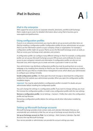 iPad in Business
A
Appendix
iPad in the enterprise
With support for secure access to corporate networks, directories, and Microsoft Exchange,
iPad is ready to go to work. For detailed information about using iPad in business, go to
www.apple.com/ipad/business.
Using configuration profiles
If you’re in an enterprise environment, you may be able to set up accounts and other items on
iPad by installing a configuration profile. Configuration profiles let your administrator set up your
iPad to use the information systems at your company, school, or organization. For example, a
configuration profile might set up your iPad to access the Microsoft Exchange servers at work, so
iPad can access your Exchange email, calendars, and contacts.
A configuration profile can configure many different settings on iPad. For example, a configuration
profile can set up your Microsoft Exchange account, VPN account, and certificates for secure
access to your company’s network and information. A configuration profile can also turn on
Passcode Lock, which requires you to create and enter a passcode in order to use iPad.
Your administrator may distribute configuration profiles by email, by putting them on a secure
webpage, or by installing them directly on iPad for you. Your administrator may have you install a
profile that ties your iPad to a mobile device management server, which allows your administrator
to configure your settings remotely.
Install configuration profiles:  On iPad, open the email message or download the configuration
profiles from the website your administrator provides. When you open the configuration profile,
installation begins.
Important:  You may be asked whether a configuration profile is trusted. If in doubt, ask your
administrator before installing the configuration profile.
You can’t change the settings in a configuration profile. If you want to change settings, you must
first remove the configuration profile, or install a new configuration profile with the new settings.
Remove a configuration profile:  Go to Settings  General  Profile, then select the configuration
profile and tap Remove.
Removing a configuration profile deletes the settings and all other information installed by
the profile.
Setting up Microsoft Exchange accounts
Microsoft Exchange provides email, contact, tasks, and calendar information that you can
automatically sync wirelessly to iPad. You can set up an Exchange account directly on iPad.
Set up an Exchange account on iPad:  Go to Settings  Mail, Contacts, Calendars. Tap Add
Account, then tap Microsoft Exchange.
Your service provider or administrator can provide the account settings you need.
130
 
