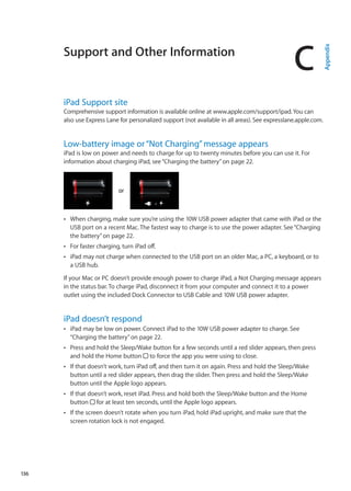 Support and Other Information
C
Appendix
iPad Support site
Comprehensive support information is available online at www.apple.com/support/ipad.You can
also use Express Lane for personalized support (not available in all areas). See expresslane.apple.com.  
Low-battery image or“Not Charging”message appears
iPad is low on power and needs to charge for up to twenty minutes before you can use it. For
information about charging iPad, see“Charging the battery” on page 22.
oror
When charging, make sure you’re using the 10W USB power adapter that came with iPad or theÂÂ
USB port on a recent Mac. The fastest way to charge is to use the power adapter. See“Charging
the battery” on page 22.
For faster charging, turn iPad off.ÂÂ
iPad may not charge when connected to the USB port on an older Mac, a PC, a keyboard, or toÂÂ
a USB hub.
If your Mac or PC doesn’t provide enough power to charge iPad, a Not Charging message appears
in the status bar. To charge iPad, disconnect it from your computer and connect it to a power
outlet using the included Dock Connector to USB Cable and 10W USB power adapter.
iPad doesn’t respond
iPad may be low on power. Connect iPad to the 10W USB power adapter to charge. SeeÂÂ
“Charging the battery” on page 22.
Press and hold the Sleep/Wake button for a few seconds until a red slider appears, then pressÂÂ
and hold the Home button to force the app you were using to close.
If that doesn’t work, turn iPad off, and then turn it on again. Press and hold the Sleep/WakeÂÂ
button until a red slider appears, then drag the slider. Then press and hold the Sleep/Wake
button until the Apple logo appears.
If that doesn’t work, reset iPad. Press and hold both the Sleep/Wake button and the HomeÂÂ
button for at least ten seconds, until the Apple logo appears.
If the screen doesn’t rotate when you turn iPad, hold iPad upright, and make sure that theÂÂ
screen rotation lock is not engaged.
136
 