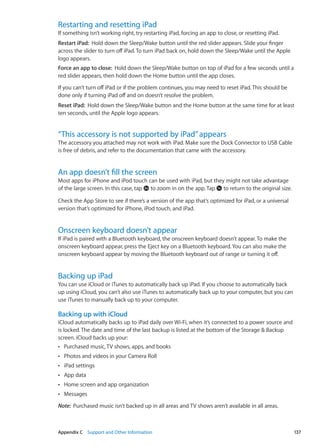 Restarting and resetting iPad
If something isn’t working right, try restarting iPad, forcing an app to close, or resetting iPad.
Restart iPad:  Hold down the Sleep/Wake button until the red slider appears. Slide your finger
across the slider to turn off iPad. To turn iPad back on, hold down the Sleep/Wake until the Apple
logo appears.
Force an app to close:  Hold down the Sleep/Wake button on top of iPad for a few seconds until a
red slider appears, then hold down the Home button until the app closes.
If you can’t turn off iPad or if the problem continues, you may need to reset iPad. This should be
done only if turning iPad off and on doesn’t resolve the problem.
Reset iPad:  Hold down the Sleep/Wake button and the Home button at the same time for at least
ten seconds, until the Apple logo appears.
“This accessory is not supported by iPad”appears
The accessory you attached may not work with iPad. Make sure the Dock Connector to USB Cable
is free of debris, and refer to the documentation that came with the accessory.
An app doesn’t fill the screen
Most apps for iPhone and iPod touch can be used with iPad, but they might not take advantage
of the large screen. In this case, tap to zoom in on the app. Tap to return to the original size.
Check the App Store to see if there’s a version of the app that’s optimized for iPad, or a universal
version that’s optimized for iPhone, iPod touch, and iPad.
Onscreen keyboard doesn’t appear
If iPad is paired with a Bluetooth keyboard, the onscreen keyboard doesn’t appear. To make the
onscreen keyboard appear, press the Eject key on a Bluetooth keyboard. You can also make the
onscreen keyboard appear by moving the Bluetooth keyboard out of range or turning it off.
Backing up iPad
You can use iCloud or iTunes to automatically back up iPad. If you choose to automatically back
up using iCloud, you can’t also use iTunes to automatically back up to your computer, but you can
use iTunes to manually back up to your computer.
Backing up with iCloud
iCloud automatically backs up to iPad daily over Wi-Fi, when it’s connected to a power source and
is locked. The date and time of the last backup is listed at the bottom of the Storage  Backup
screen. iCloud backs up your:
Purchased music, TV shows, apps, and booksÂÂ
Photos and videos in your Camera RollÂÂ
iPad settingsÂÂ
App dataÂÂ
Home screen and app organizationÂÂ
MessagesÂÂ
Note:  Purchased music isn’t backed up in all areas and TV shows aren’t available in all areas.
137Appendix C    Support and Other Information
 