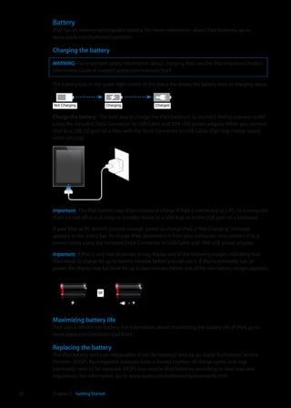 Battery
iPad has an internal rechargeable battery. For more information about iPad batteries, go to
www.apple.com/batteries/ipad.html.
Charging the battery
WARNING:  For important safety information about charging iPad, see the iPad Important Product
Information Guide at support.apple.com/manuals/ipad.
The battery icon in the upper-right corner of the status bar shows the battery level or charging status.
ChargingChargingNot ChargingNot Charging ChargedCharged
Charge the battery:  The best way to charge the iPad battery is to connect iPad to a power outlet
using the included Dock Connector to USB Cable and 10W USB power adapter. When you connect
iPad to a USB 2.0 port on a Mac with the Dock Connector to USB Cable, iPad may charge slowly
while syncing.
Important:  The iPad battery may drain instead of charge if iPad is connected to a PC, to a computer
that’s turned off or is in sleep or standby mode, to a USB hub, or to the USB port on a keyboard.
If your Mac or PC doesn’t provide enough power to charge iPad, a“Not Charging”message
appears in the status bar. To charge iPad, disconnect it from your computer and connect it to a
power outlet using the included Dock Connector to USB Cable and 10W USB power adapter.
Important:  If iPad is very low on power, it may display one of the following images, indicating that
iPad needs to charge for up to twenty minutes before you can use it. If iPad is extremely low on
power, the display may be blank for up to two minutes before one of the low-battery images appears.
oror
Maximizing battery life
iPad uses a lithium-ion battery. For information about maximizing the battery life of iPad, go to
www.apple.com/batteries/ipad.html.
Replacing the battery
The iPad battery isn’t user replaceable; it can be replaced only by an Apple Authorized Service
Provider (AASP). Rechargeable batteries have a limited number of charge cycles and may
eventually need to be replaced. AASPs also recycle iPad batteries according to local laws and
regulations. For information, go to www.apple.com/batteries/replacements.html.
22 Chapter 2    Getting Started
 