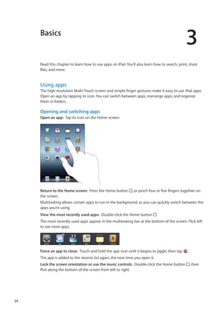 Basics
3
Read this chapter to learn how to use apps on iPad. You’ll also learn how to search, print, share
files, and more.
Using apps
The high-resolution Multi-Touch screen and simple finger gestures make it easy to use iPad apps.
Open an app by tapping its icon. You can switch between apps, rearrange apps, and organize
them in folders.
Opening and switching apps
Open an app:  Tap its icon on the Home screen.
Return to the Home screen:  Press the Home button , or pinch four or five fingers together on
the screen.
Multitasking allows certain apps to run in the background, so you can quickly switch between the
apps you’re using.
View the most recently used apps:  Double-click the Home button .
The most recently used apps appear in the multitasking bar at the bottom of the screen. Flick left
to see more apps.
Force an app to close:  Touch and hold the app icon until it begins to jiggle, then tap .
The app is added to the recents list again, the next time you open it.
Lock the screen orientation or use the music controls:  Double-click the Home button , then
flick along the bottom of the screen from left to right.
24
 