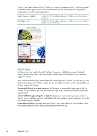 If you double-click the Home button while a document is printing, the Print Center app appears
as the most recent app. A badge on the icon shows how many documents are ready to print,
including the currently printing document.
See the status of a print job Double-click the Home button , tap the Print Center icon, then select a
print job.
Cancel a print job Double-click the Home button , tap the Print Center icon, select the print
job, then tap Cancel Printing.
File Sharing
File Sharing lets you transfer files with the Dock Connector to USB Cable between iPad and
your computer, using iTunes. You can share files created with a compatible app and saved in a
supported format.
Apps that support file sharing appear in the File Sharing Apps list in iTunes. For each app, the Files
list shows the documents that are on iPad. See the app’s documentation for how it shares files; not
all apps support this feature.
Transfer a file from iPad to your computer:  In iTunes, go to your device’s Apps pane. In the File
Sharing section, select an app from the list. On the right, select the file you want to transfer, then
click“Save to.”
Transfer a file from your computer to iPad:  In iTunes, go to your device’s Apps pane. In the File
Sharing section, select an app, then click Add. The file is immediately transferred to your device for
use with the app you selected.
Delete a file from iPad:  In iTunes, go to your device’s Apps pane. Select the file in the Files list in
the File Sharing section of the Apps pane, then press the Delete key.
34 Chapter 3    Basics
 