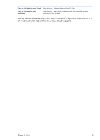 Turn on Find My iPad using iCloud Go to Settings  iCloud and turn on Find My iPad.
Turn on Find My iPad using
MobileMe
Go to Settings  Mail, Contacts, Calendars, tap your MobileMe account,
then turn on Find My iPad.
Find My iPad uses Wi-Fi to locate your iPad. If Wi-Fi is turned off or if your iPad isn’t connected to a
Wi-Fi network, Find My iPad can’t find it. See“Using iCloud” on page 19.
39Chapter 3    Basics
 